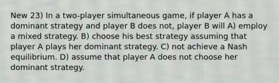 New 23) In a two-player simultaneous game, if player A has a dominant strategy and player B does not, player B will A) employ a mixed strategy. B) choose his best strategy assuming that player A plays her dominant strategy. C) not achieve a Nash equilibrium. D) assume that player A does not choose her dominant strategy.