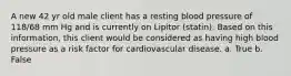 A new 42 yr old male client has a resting blood pressure of 118/68 mm Hg and is currently on Lipitor (statin). Based on this information, this client would be considered as having high blood pressure as a risk factor for cardiovascular disease. a. True b. False