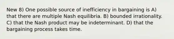 New 8) One possible source of inefficiency in bargaining is A) that there are multiple Nash equilibria. B) bounded irrationality. C) that the Nash product may be indeterminant. D) that the bargaining process takes time.