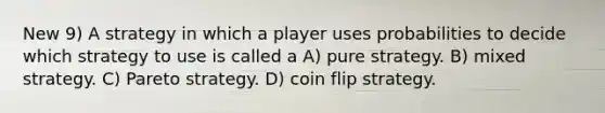 New 9) A strategy in which a player uses probabilities to decide which strategy to use is called a A) pure strategy. B) mixed strategy. C) Pareto strategy. D) coin flip strategy.