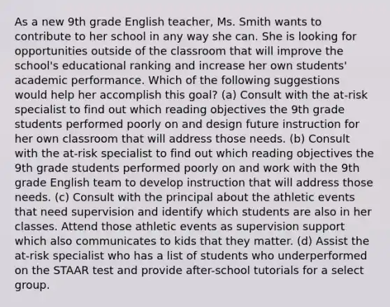 As a new 9th grade English teacher, Ms. Smith wants to contribute to her school in any way she can. She is looking for opportunities outside of the classroom that will improve the school's educational ranking and increase her own students' academic performance. Which of the following suggestions would help her accomplish this goal? (a) Consult with the at-risk specialist to find out which reading objectives the 9th grade students performed poorly on and design future instruction for her own classroom that will address those needs. (b) Consult with the at-risk specialist to find out which reading objectives the 9th grade students performed poorly on and work with the 9th grade English team to develop instruction that will address those needs. (c) Consult with the principal about the athletic events that need supervision and identify which students are also in her classes. Attend those athletic events as supervision support which also communicates to kids that they matter. (d) Assist the at-risk specialist who has a list of students who underperformed on the STAAR test and provide after-school tutorials for a select group.