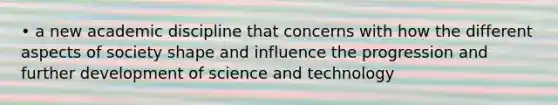 • a new academic discipline that concerns with how the different aspects of society shape and influence the progression and further development of science and technology