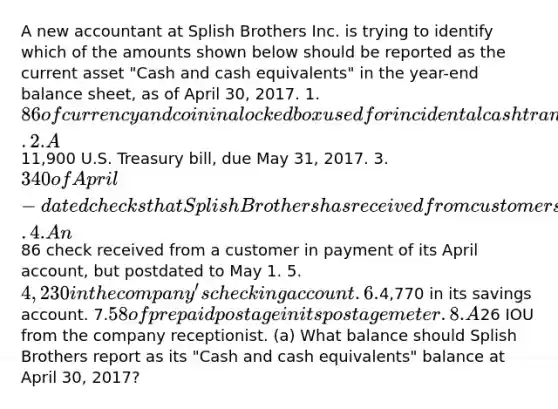 A new accountant at Splish Brothers Inc. is trying to identify which of the amounts shown below should be reported as the current asset "Cash and cash equivalents" in the year-end balance sheet, as of April 30, 2017. 1.86 of currency and coin in a locked box used for incidental cash transactions. 2.A11,900 U.S. Treasury bill, due May 31, 2017. 3.340 of April-dated checks that Splish Brothers has received from customers but not yet deposited. 4.An86 check received from a customer in payment of its April account, but postdated to May 1. 5.4,230 in the company's checking account. 6.4,770 in its savings account. 7.58 of prepaid postage in its postage meter. 8.A26 IOU from the company receptionist. (a) What balance should Splish Brothers report as its "Cash and cash equivalents" balance at April 30, 2017?