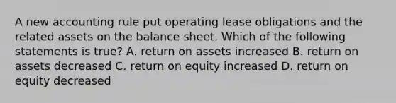 A new accounting rule put operating <a href='https://www.questionai.com/knowledge/k7U01Nx938-lease-obligations' class='anchor-knowledge'>lease obligations</a> and the related assets on the balance sheet. Which of the following statements is true? A. return on assets increased B. return on assets decreased C. return on equity increased D. return on equity decreased