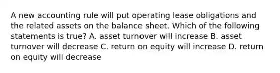 A new accounting rule will put operating lease obligations and the related assets on the balance sheet. Which of the following statements is true? A. asset turnover will increase B. asset turnover will decrease C. return on equity will increase D. return on equity will decrease