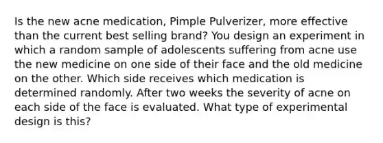 Is the new acne medication, Pimple Pulverizer, more effective than the current best selling brand? You design an experiment in which a random sample of adolescents suffering from acne use the new medicine on one side of their face and the old medicine on the other. Which side receives which medication is determined randomly. After two weeks the severity of acne on each side of the face is evaluated. What type of experimental design is this?