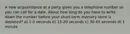 A new acquaintance at a party gives you a telephone number so you can call for a date. About how long do you have to write down the number before your short-term memory store is depleted? a) 1-5 seconds b) 15-20 seconds c) 30-45 seconds d) 1 minute