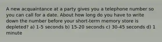 A new acquaintance at a party gives you a telephone number so you can call for a date. About how long do you have to write down the number before your short-term memory store is depleted? a) 1-5 seconds b) 15-20 seconds c) 30-45 seconds d) 1 minute