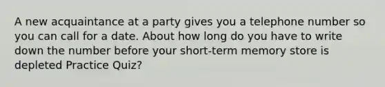 A new acquaintance at a party gives you a telephone number so you can call for a date. About how long do you have to write down the number before your short-term memory store is depleted Practice Quiz?