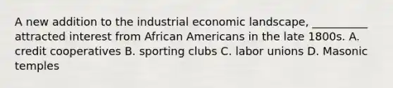 A new addition to the industrial economic landscape, __________ attracted interest from African Americans in the late 1800s. A. credit cooperatives B. sporting clubs C. labor unions D. Masonic temples