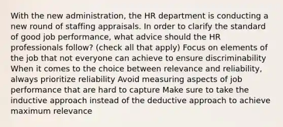 With the new administration, the HR department is conducting a new round of staffing appraisals. In order to clarify the standard of good job performance, what advice should the HR professionals follow? (check all that apply) Focus on elements of the job that not everyone can achieve to ensure discriminability When it comes to the choice between relevance and reliability, always prioritize reliability Avoid measuring aspects of job performance that are hard to capture Make sure to take the inductive approach instead of the deductive approach to achieve maximum relevance