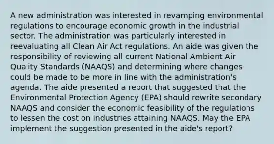 A new administration was interested in revamping environmental regulations to encourage economic growth in the industrial sector. The administration was particularly interested in reevaluating all Clean Air Act regulations. An aide was given the responsibility of reviewing all current National Ambient Air Quality Standards (NAAQS) and determining where changes could be made to be more in line with the administration's agenda. The aide presented a report that suggested that the Environmental Protection Agency (EPA) should rewrite secondary NAAQS and consider the economic feasibility of the regulations to lessen the cost on industries attaining NAAQS. May the EPA implement the suggestion presented in the aide's report?