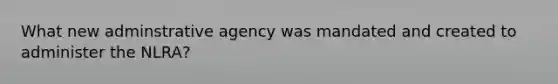 What new adminstrative agency was mandated and created to administer the NLRA?