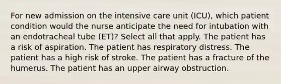 For new admission on the intensive care unit (ICU), which patient condition would the nurse anticipate the need for intubation with an endotracheal tube (ET)? Select all that apply. The patient has a risk of aspiration. The patient has respiratory distress. The patient has a high risk of stroke. The patient has a fracture of the humerus. The patient has an upper airway obstruction.