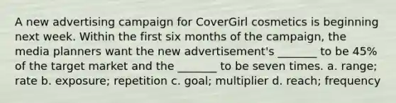 A new advertising campaign for CoverGirl cosmetics is beginning next week. Within the first six months of the campaign, the media planners want the new advertisement's _______ to be 45% of the target market and the _______ to be seven times. a. range; rate b. exposure; repetition c. goal; multiplier d. reach; frequency