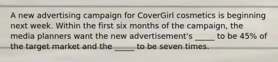 A new advertising campaign for CoverGirl cosmetics is beginning next week. Within the first six months of the campaign, the media planners want the new advertisement's _____ to be 45% of the target market and the _____ to be seven times.