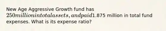 New Age Aggressive Growth fund has 250 million in total assets, and paid1.875 million in total fund expenses. What is its expense ratio?