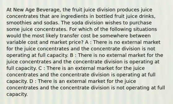 At New Age Beverage, the fruit juice division produces juice concentrates that are ingredients in bottled fruit juice drinks, smoothies and sodas. The soda division wishes to purchase some juice concentrates. For which of the following situations would the most likely transfer cost be somewhere between variable cost and market price? A : There is no external market for the juice concentrates and the concentrate division is not operating at full capacity. B : There is no external market for the juice concentrates and the concentrate division is operating at full capacity. C : There is an external market for the juice concentrates and the concentrate division is operating at full capacity. D : There is an external market for the juice concentrates and the concentrate division is not operating at full capacity.