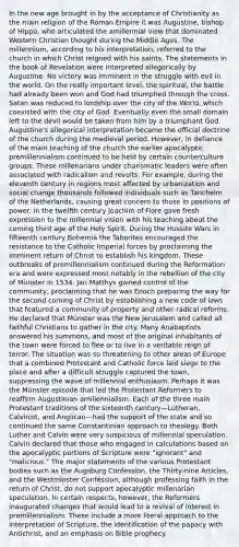 In the new age brought in by the acceptance of Christianity as the main religion of the Roman Empire it was Augustine, bishop of Hippo, who articulated the amillennial view that dominated Western Christian thought during the Middle Ages. The millennium, according to his interpretation, referred to the church in which Christ reigned with his saints. The statements in the book of Revelation were interpreted allegorically by Augustine. No victory was imminent in the struggle with evil in the world. On the really important level, the spiritual, the battle had already been won and God had triumphed through the cross. Satan was reduced to lordship over the city of the World, which coexisted with the city of God. Eventually even the small domain left to the devil would be taken from him by a triumphant God. Augustine's allegorical interpretation became the official doctrine of the church during the medieval period. However, in defiance of the main teaching of the church the earlier apocalyptic premillennialism continued to be held by certain counterculture groups. These millenarians under charismatic leaders were often associated with radicalism and revolts. For example, during the eleventh century in regions most affected by urbanization and social change thousands followed individuals such as Tanchelm of the Netherlands, causing great concern to those in positions of power. In the twelfth century Joachim of Fiore gave fresh expression to the millennial vision with his teaching about the coming third age of the Holy Spirit. During the Hussite Wars in fifteenth century Bohemia the Taborites encouraged the resistance to the Catholic Imperial forces by proclaiming the imminent return of Christ to establish his kingdom. These outbreaks of premillennialism continued during the Reformation era and were expressed most notably in the rebellion of the city of Münster in 1534. Jan Matthys gained control of the community, proclaiming that he was Enoch preparing the way for the second coming of Christ by establishing a new code of laws that featured a community of property and other radical reforms. He declared that Münster was the New Jerusalem and called all faithful Christians to gather in the city. Many Anabaptists answered his summons, and most of the original inhabitants of the town were forced to flee or to live in a veritable reign of terror. The situation was so threatening to other areas of Europe that a combined Protestant and Catholic force laid siege to the place and after a difficult struggle captured the town, suppressing the wave of millennial enthusiasm. Perhaps it was the Münster episode that led the Protestant Reformers to reaffirm Augustinian amillennialism. Each of the three main Protestant traditions of the sixteenth century—Lutheran, Calvinist, and Anglican—had the support of the state and so continued the same Constantinian approach to theology. Both Luther and Calvin were very suspicious of millennial speculation. Calvin declared that those who engaged in calculations based on the apocalyptic portions of Scripture were "ignorant" and "malicious." The major statements of the various Protestant bodies such as the Augsburg Confession, the Thirty-nine Articles, and the Westminster Confession, although professing faith in the return of Christ, do not support apocalyptic millenarian speculation. In certain respects, however, the Reformers inaugurated changes that would lead to a revival of interest in premillennialism. These include a more literal approach to the interpretation of Scripture, the identification of the papacy with Antichrist, and an emphasis on Bible prophecy.