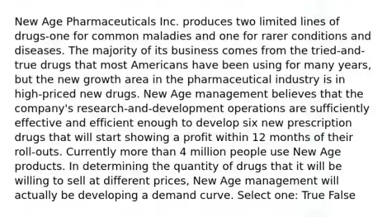 New Age Pharmaceuticals Inc. produces two limited lines of drugs-one for common maladies and one for rarer conditions and diseases. The majority of its business comes from the tried-and-true drugs that most Americans have been using for many years, but the new growth area in the pharmaceutical industry is in high-priced new drugs. New Age management believes that the company's research-and-development operations are sufficiently effective and efficient enough to develop six new prescription drugs that will start showing a profit within 12 months of their roll-outs. Currently more than 4 million people use New Age products. In determining the quantity of drugs that it will be willing to sell at different prices, New Age management will actually be developing a demand curve. Select one: True False