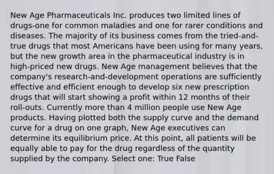 New Age Pharmaceuticals Inc. produces two limited lines of drugs-one for common maladies and one for rarer conditions and diseases. The majority of its business comes from the tried-and-true drugs that most Americans have been using for many years, but the new growth area in the pharmaceutical industry is in high-priced new drugs. New Age management believes that the company's research-and-development operations are sufficiently effective and efficient enough to develop six new prescription drugs that will start showing a profit within 12 months of their roll-outs. Currently more than 4 million people use New Age products. Having plotted both the supply curve and the demand curve for a drug on one graph, New Age executives can determine its equilibrium price. At this point, all patients will be equally able to pay for the drug regardless of the quantity supplied by the company. Select one: True False