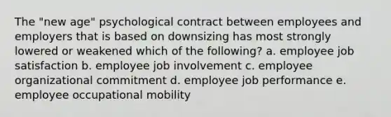 The "new age" psychological contract between employees and employers that is based on downsizing has most strongly lowered or weakened which of the following? a. employee job satisfaction b. employee job involvement c. employee organizational commitment d. employee job performance e. employee occupational mobility