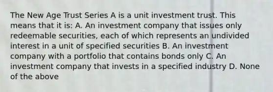 The New Age Trust Series A is a unit investment trust. This means that it is: A. An investment company that issues only redeemable securities, each of which represents an undivided interest in a unit of specified securities B. An investment company with a portfolio that contains bonds only C. An investment company that invests in a specified industry D. None of the above