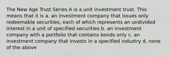 The New Age Trust Series A is a unit investment trust. This means that it is a. an investment company that issues only redeemable securities, each of which represents an undivided interest in a unit of specified securities b. an investment company with a portfolio that contains bonds only c. an investment company that invests in a specified industry d. none of the above