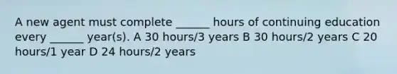 A new agent must complete ______ hours of continuing education every ______ year(s). A 30 hours/3 years B 30 hours/2 years C 20 hours/1 year D 24 hours/2 years