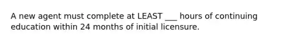 A new agent must complete at LEAST ___ hours of continuing education within 24 months of initial licensure.