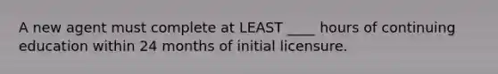 A new agent must complete at LEAST ____ hours of continuing education within 24 months of initial licensure.