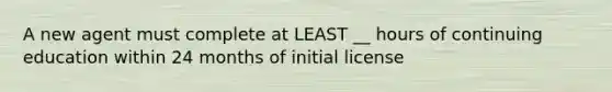 A new agent must complete at LEAST __ hours of continuing education within 24 months of initial license