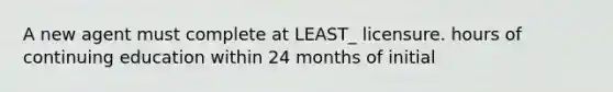 A new agent must complete at LEAST_ licensure. hours of continuing education within 24 months of initial