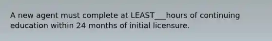 A new agent must complete at LEAST___hours of continuing education within 24 months of initial licensure.