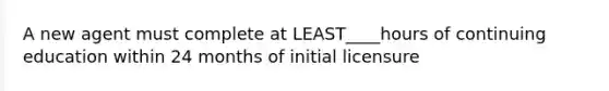 A new agent must complete at LEAST____hours of continuing education within 24 months of initial licensure