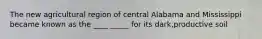 The new agricultural region of central Alabama and Mississippi became known as the ____ _____ for its dark,productive soil