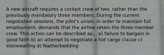 A new aircraft requires a cockpit crew of two, rather than the previously mandatory three members. During the current negotiation sessions, the pilot's union, in order to maintain full employment, demands that the airline retain the three-member crew. This action can be described as... a) failure to bargain in good faith b) an attempt to negotiate a hot cargo clause c) stonewalling d) featherbedding