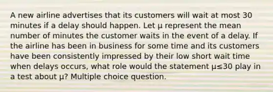 A new airline advertises that its customers will wait at most 30 minutes if a delay should happen. Let μ represent the mean number of minutes the customer waits in the event of a delay. If the airline has been in business for some time and its customers have been consistently impressed by their low short wait time when delays occurs, what role would the statement μ≤30 play in a test about μ? Multiple choice question.