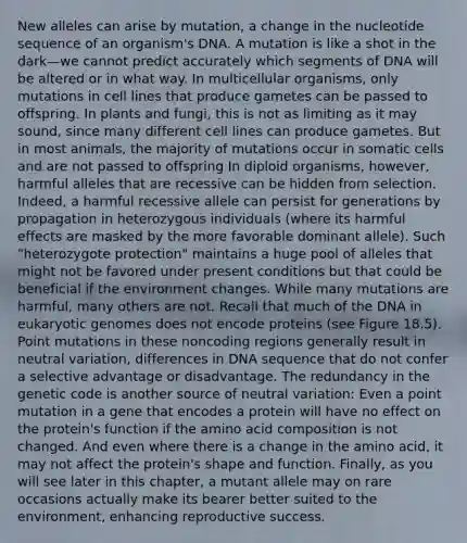 New alleles can arise by mutation, a change in the nucleotide sequence of an organism's DNA. A mutation is like a shot in the dark—we cannot predict accurately which segments of DNA will be altered or in what way. In multicellular organisms, only mutations in cell lines that produce gametes can be passed to offspring. In plants and fungi, this is not as limiting as it may sound, since many different cell lines can produce gametes. But in most animals, the majority of mutations occur in somatic cells and are not passed to offspring In diploid organisms, however, harmful alleles that are recessive can be hidden from selection. Indeed, a harmful recessive allele can persist for generations by propagation in heterozygous individuals (where its harmful effects are masked by the more favorable dominant allele). Such "heterozygote protection" maintains a huge pool of alleles that might not be favored under present conditions but that could be beneficial if the environment changes. While many mutations are harmful, many others are not. Recall that much of the DNA in eukaryotic genomes does not encode proteins (see Figure 18.5). Point mutations in these noncoding regions generally result in neutral variation, differences in DNA sequence that do not confer a selective advantage or disadvantage. The redundancy in the genetic code is another source of neutral variation: Even a point mutation in a gene that encodes a protein will have no effect on the protein's function if the amino acid composition is not changed. And even where there is a change in the amino acid, it may not affect the protein's shape and function. Finally, as you will see later in this chapter, a mutant allele may on rare occasions actually make its bearer better suited to the environment, enhancing reproductive success.