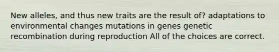 New alleles, and thus new traits are the result of? adaptations to environmental changes mutations in genes genetic recombination during reproduction All of the choices are correct.