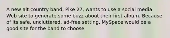 A new alt-country band, Pike 27, wants to use a social media Web site to generate some buzz about their first album. Because of its safe, uncluttered, ad-free setting, MySpace would be a good site for the band to choose.