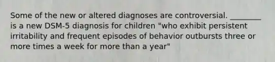 Some of the new or altered diagnoses are controversial. ________ is a new DSM-5 diagnosis for children "who exhibit persistent irritability and frequent episodes of behavior outbursts three or more times a week for more than a year"