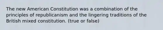 The new American Constitution was a combination of the principles of republicanism and the lingering traditions of the British mixed constitution. (true or false)