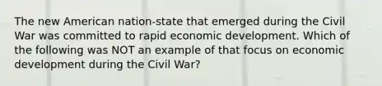 The new American nation-state that emerged during the Civil War was committed to rapid economic development. Which of the following was NOT an example of that focus on economic development during the Civil War?