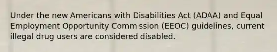 Under the new Americans with Disabilities Act (ADAA) and Equal Employment Opportunity Commission (EEOC) guidelines, current illegal drug users are considered disabled.