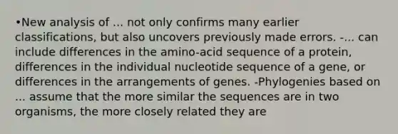 •New analysis of ... not only confirms many earlier classifications, but also uncovers previously made errors. -... can include differences in the amino-acid sequence of a protein, differences in the individual nucleotide sequence of a gene, or differences in the arrangements of genes. -Phylogenies based on ... assume that the more similar the sequences are in two organisms, the more closely related they are