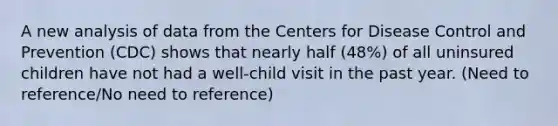 A new analysis of data from the Centers for Disease Control and Prevention (CDC) shows that nearly half (48%) of all uninsured children have not had a well-child visit in the past year. (Need to reference/No need to reference)