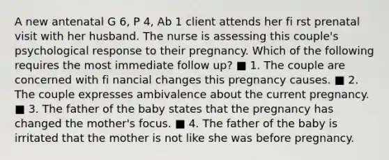 A new antenatal G 6, P 4, Ab 1 client attends her fi rst prenatal visit with her husband. The nurse is assessing this couple's psychological response to their pregnancy. Which of the following requires the most immediate follow up? ■ 1. The couple are concerned with fi nancial changes this pregnancy causes. ■ 2. The couple expresses ambivalence about the current pregnancy. ■ 3. The father of the baby states that the pregnancy has changed the mother's focus. ■ 4. The father of the baby is irritated that the mother is not like she was before pregnancy.