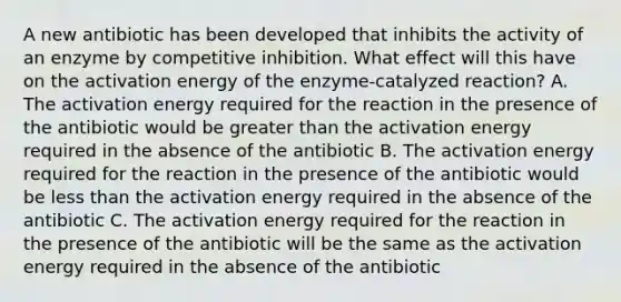 A new antibiotic has been developed that inhibits the activity of an enzyme by competitive inhibition. What effect will this have on the activation energy of the enzyme-catalyzed reaction? A. The activation energy required for the reaction in the presence of the antibiotic would be <a href='https://www.questionai.com/knowledge/ktgHnBD4o3-greater-than' class='anchor-knowledge'>greater than</a> the activation energy required in the absence of the antibiotic B. The activation energy required for the reaction in the presence of the antibiotic would be <a href='https://www.questionai.com/knowledge/k7BtlYpAMX-less-than' class='anchor-knowledge'>less than</a> the activation energy required in the absence of the antibiotic C. The activation energy required for the reaction in the presence of the antibiotic will be the same as the activation energy required in the absence of the antibiotic