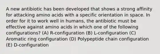 A new antibiotic has been developed that shows a strong affinity for attacking amino acids with a specific orientation in space. In order for it to work well in humans, the antibiotic must be effective against amino acids in which one of the following configurations? (A) R-configuration (B) L-configuration (C) Aromatic ring configuration (D) Polypeptide chain configuration (E) D-configuration